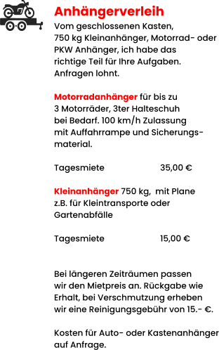 Anhängerverleih Vom geschlossenen Kasten,  750 kg Kleinanhänger, Motorrad- oder PKW Anhänger, ich habe das richtige Teil für Ihre Aufgaben. Anfragen lohnt.  Motorradanhänger für bis zu 3 Motorräder, 3ter Halteschuh bei Bedarf. 100 km/h Zulassung mit Auffahrrampe und Sicherungs- material.   Tagesmiete			35,00 €  Kleinanhänger 750 kg,  mit Plane z.B. für Kleintransporte oder  Gartenabfälle  Tagesmiete			15,00 €   Bei längeren Zeiträumen passen wir den Mietpreis an. Rückgabe wie Erhalt, bei Verschmutzung erheben wir eine Reinigungsgebühr von 15.- €.  Kosten für Auto- oder Kastenanhänger auf Anfrage.